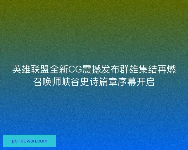 英雄联盟全新CG震撼发布群雄集结再燃召唤师峡谷史诗篇章序幕开启