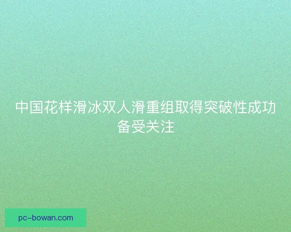 中国花样滑冰双人滑重组取得突破性成功备受关注