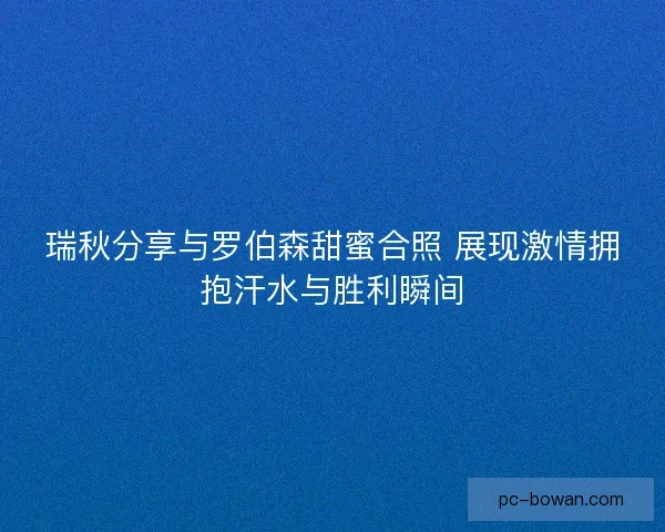 瑞秋分享与罗伯森甜蜜合照 展现激情拥抱汗水与胜利瞬间