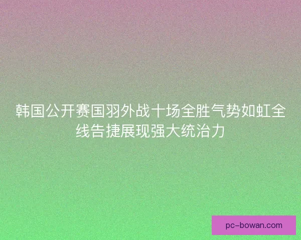 韩国公开赛国羽外战十场全胜气势如虹全线告捷展现强大统治力
