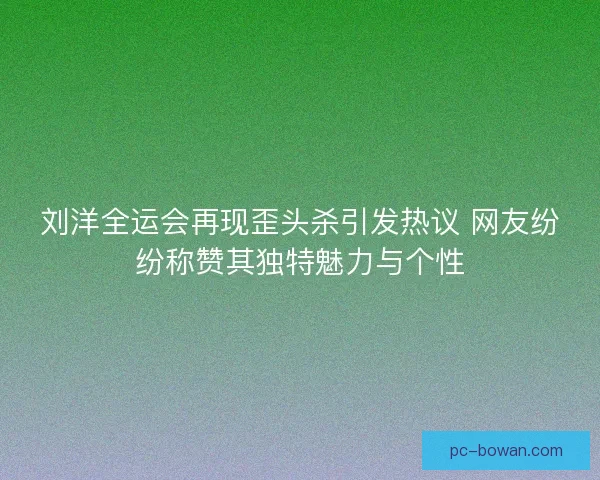 刘洋全运会再现歪头杀引发热议 网友纷纷称赞其独特魅力与个性